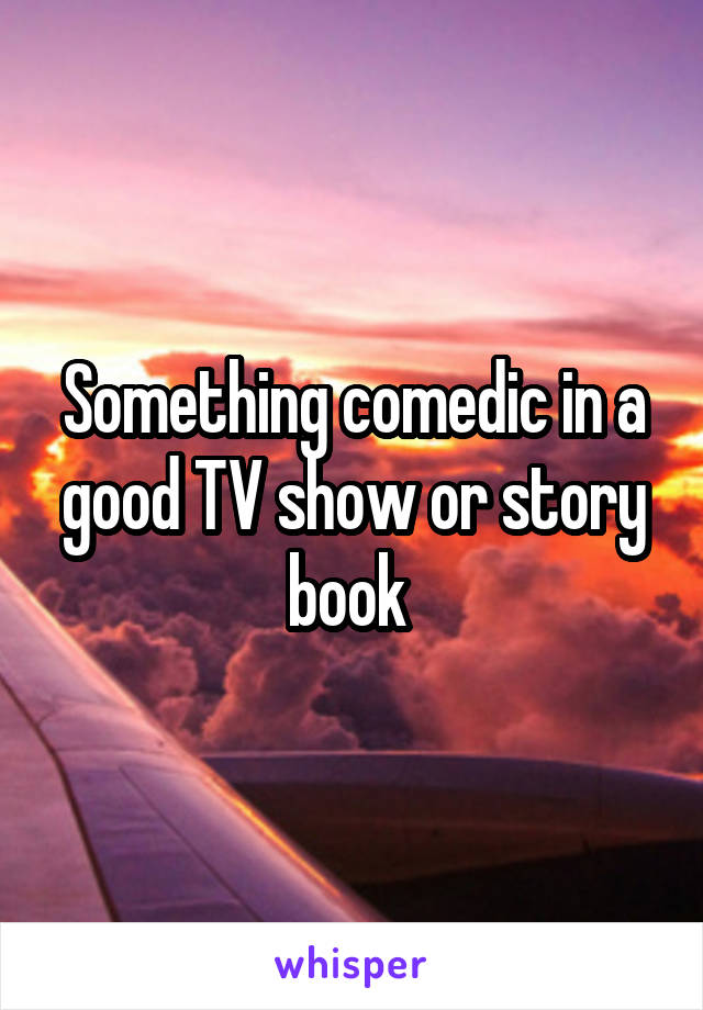 Something comedic in a good TV show or story book 