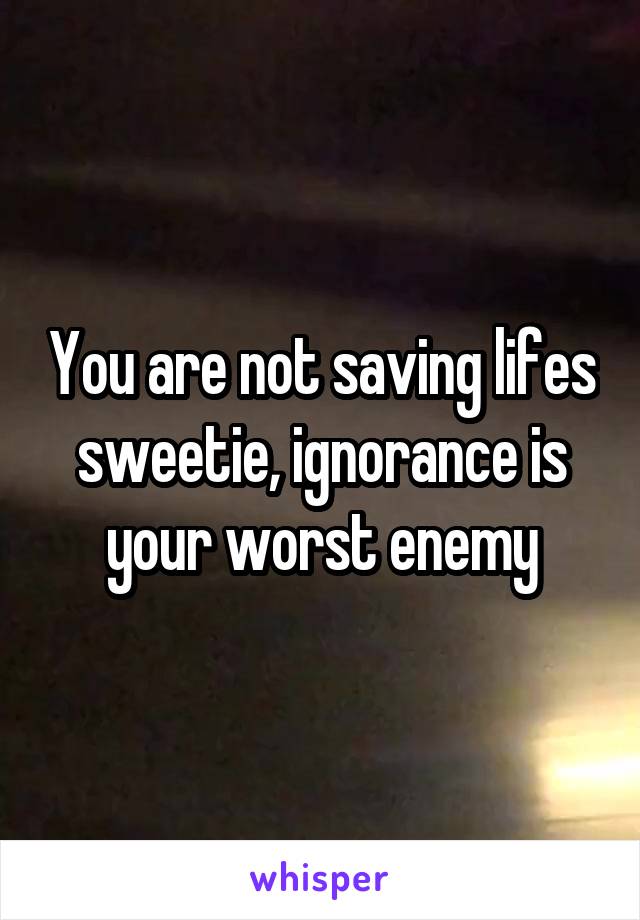 You are not saving lifes sweetie, ignorance is your worst enemy