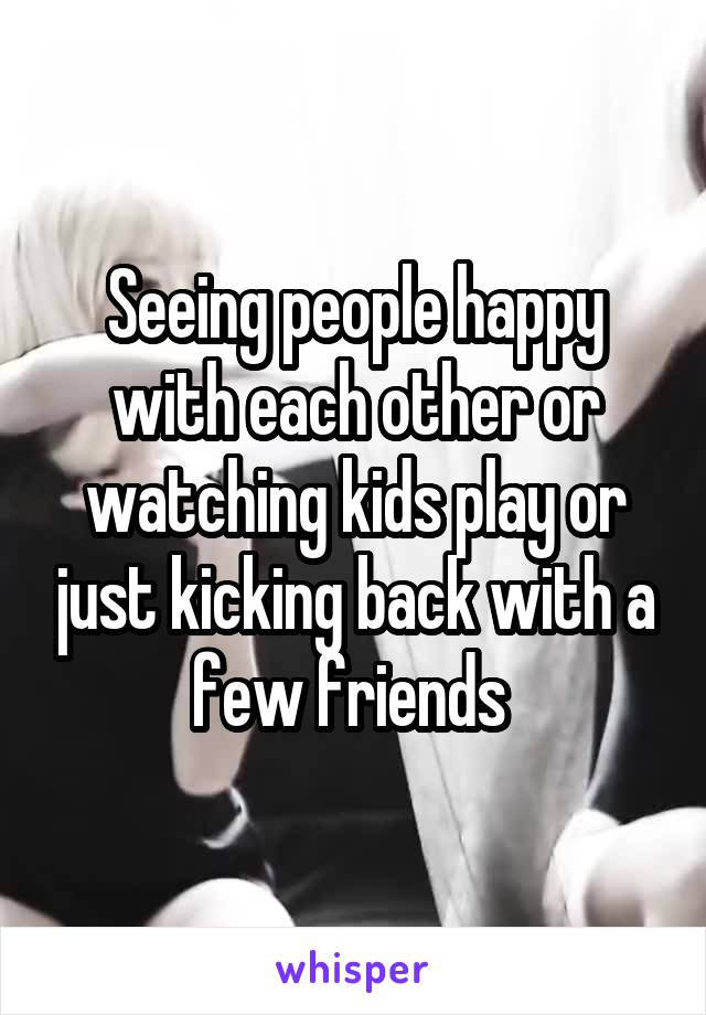 Seeing people happy with each other or watching kids play or just kicking back with a few friends 