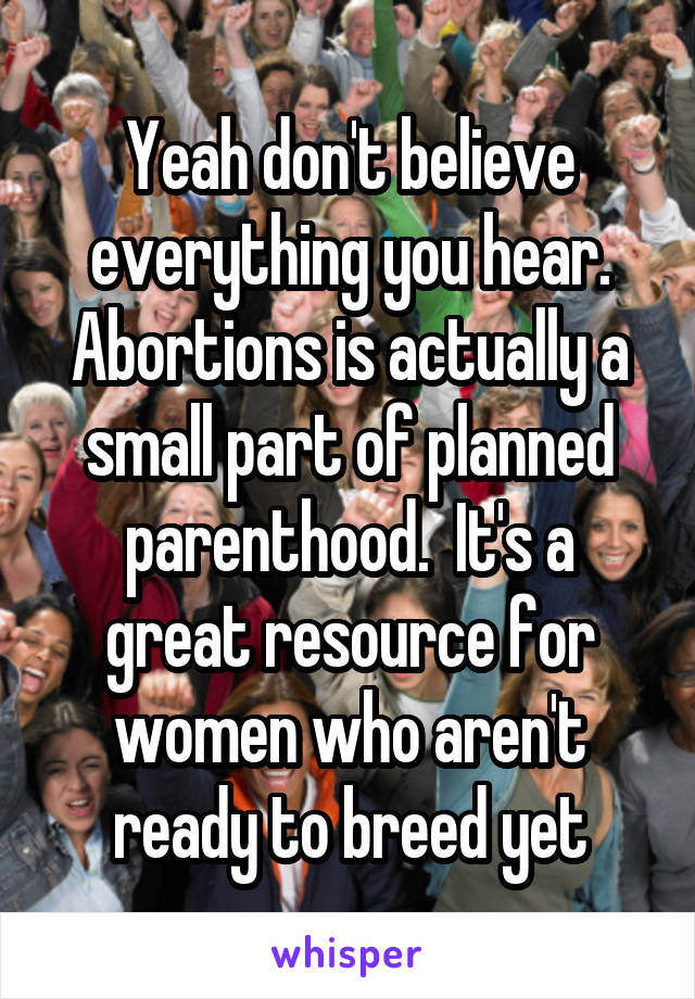 Yeah don't believe everything you hear. Abortions is actually a small part of planned parenthood.  It's a great resource for women who aren't ready to breed yet