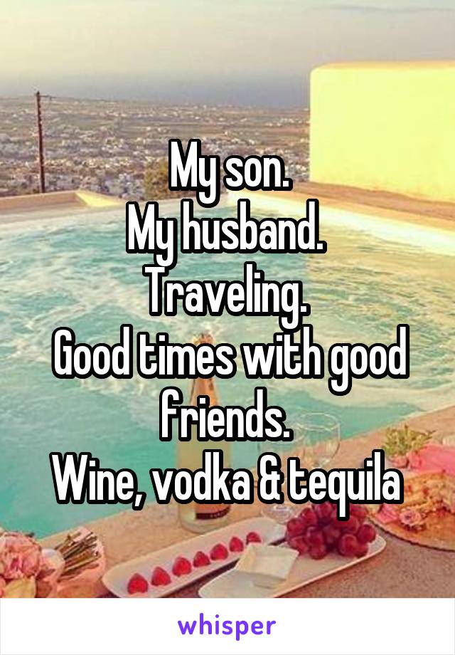 My son.
My husband. 
Traveling. 
Good times with good friends. 
Wine, vodka & tequila 