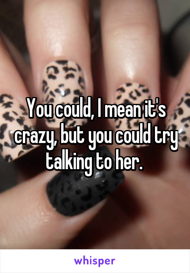 You could, I mean it's crazy, but you could try talking to her. 