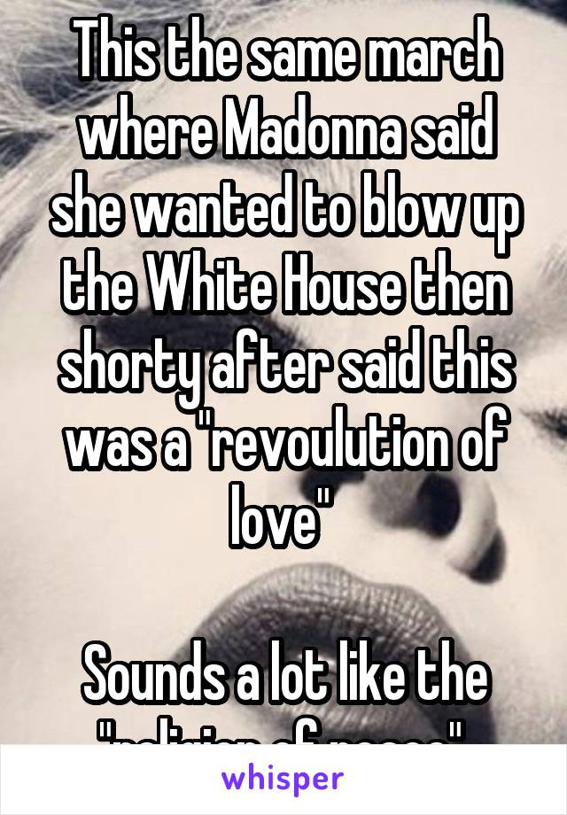 This the same march where Madonna said she wanted to blow up the White House then shorty after said this was a "revoulution of love" 

Sounds a lot like the "religion of peace" 