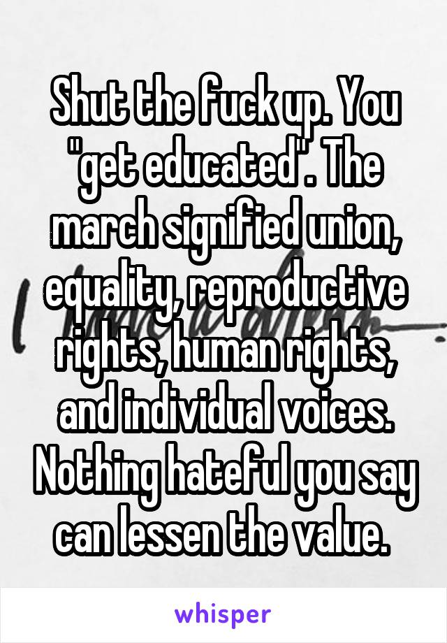 Shut the fuck up. You "get educated". The march signified union, equality, reproductive rights, human rights, and individual voices. Nothing hateful you say can lessen the value. 