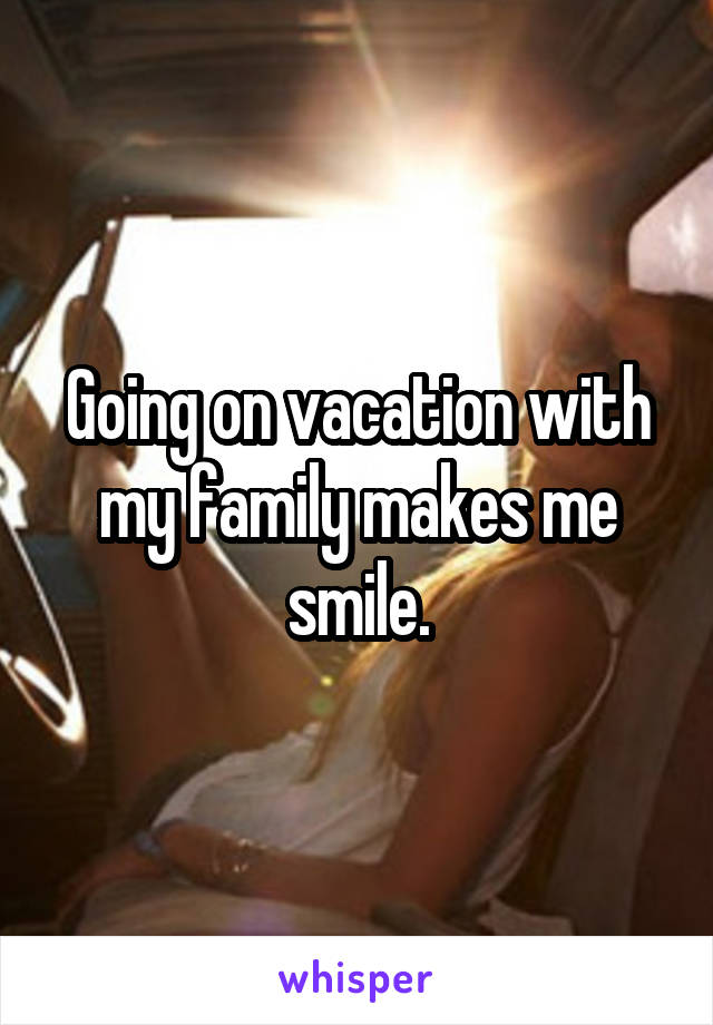 Going on vacation with my family makes me smile.