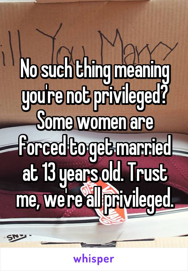 No such thing meaning you're not privileged? Some women are forced to get married at 13 years old. Trust me, we're all privileged.