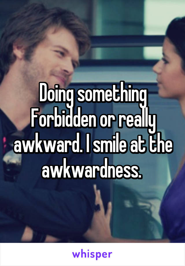 Doing something Forbidden or really awkward. I smile at the awkwardness. 