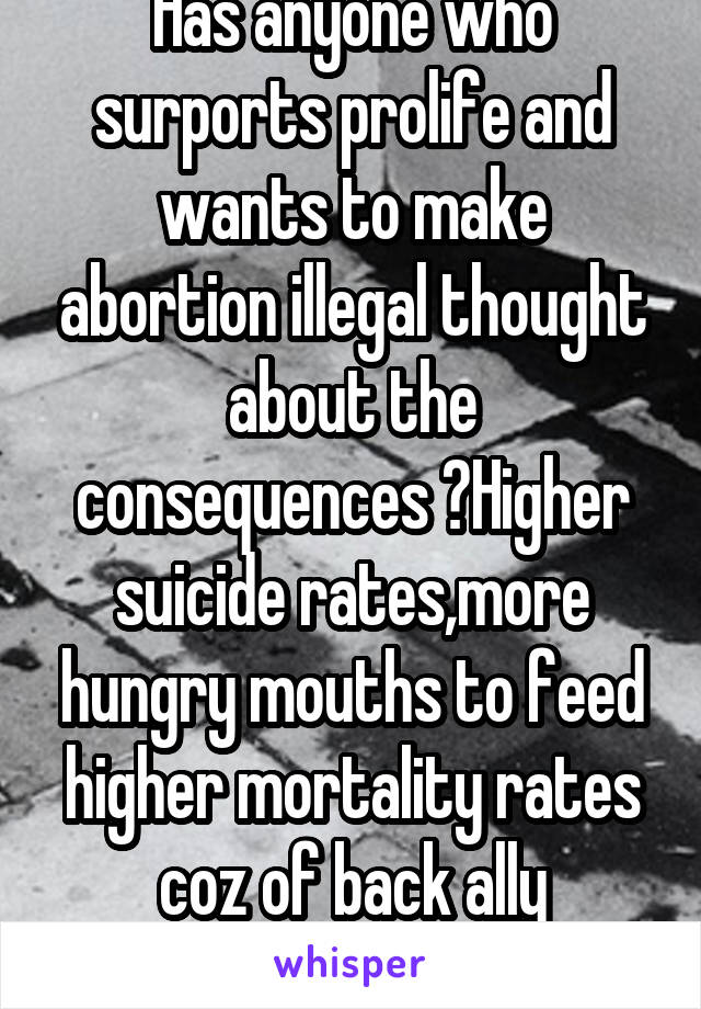 Has anyone who surports prolife and wants to make abortion illegal thought about the consequences ?Higher suicide rates,more hungry mouths to feed higher mortality rates coz of back ally abortions ect