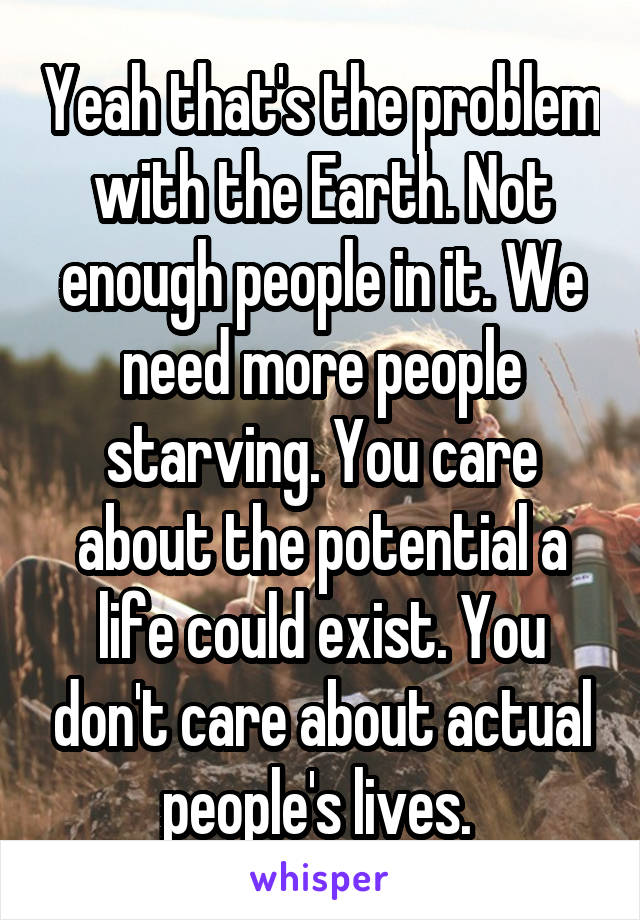 Yeah that's the problem with the Earth. Not enough people in it. We need more people starving. You care about the potential a life could exist. You don't care about actual people's lives. 