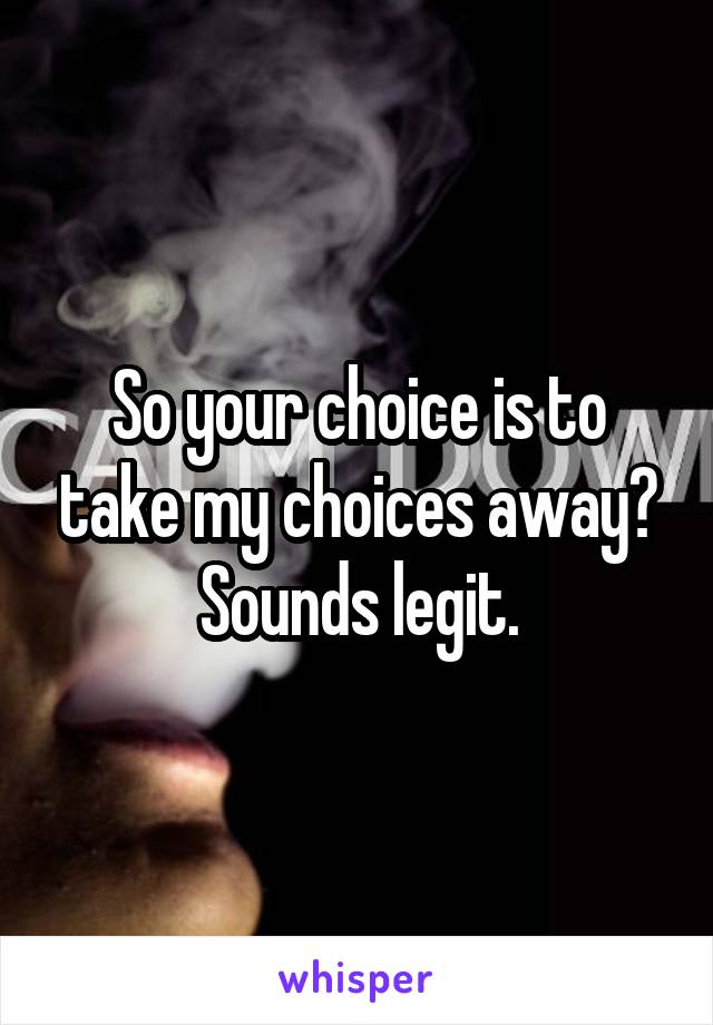 So your choice is to take my choices away? Sounds legit.