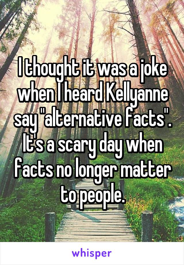 I thought it was a joke when I heard Kellyanne say "alternative facts". It's a scary day when facts no longer matter to people.