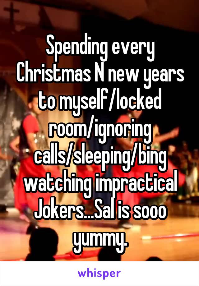 Spending every Christmas N new years to myself/locked room/ignoring calls/sleeping/bing watching impractical Jokers...Sal is sooo yummy.