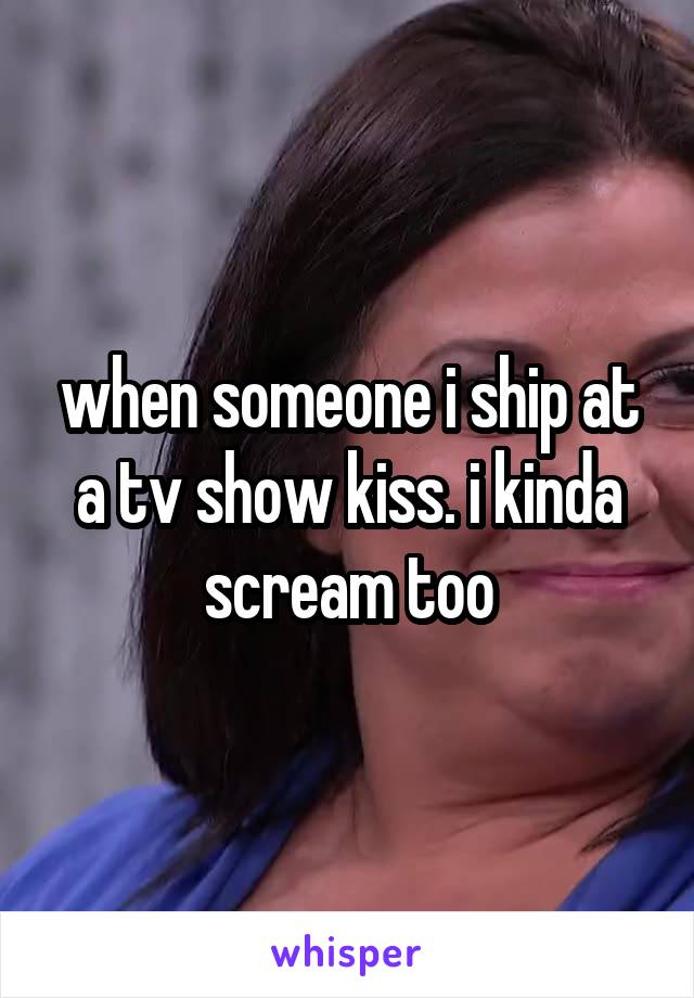 when someone i ship at a tv show kiss. i kinda scream too