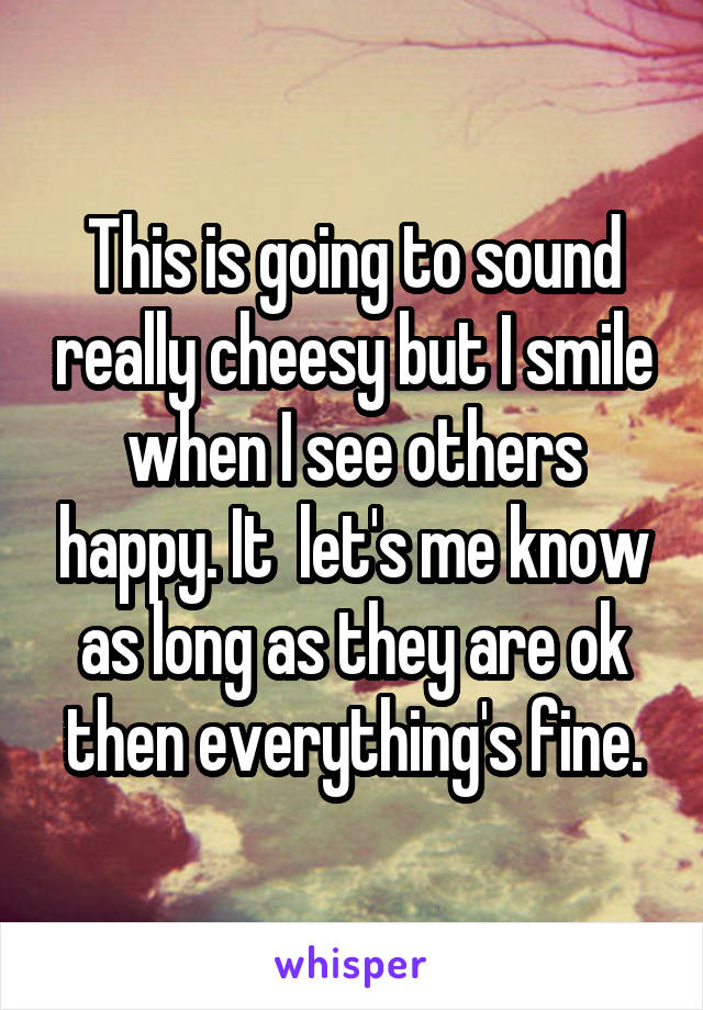 This is going to sound really cheesy but I smile when I see others happy. It  let's me know as long as they are ok then everything's fine.