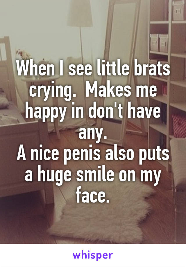 When I see little brats crying.  Makes me happy in don't have any.
A nice penis also puts a huge smile on my face.