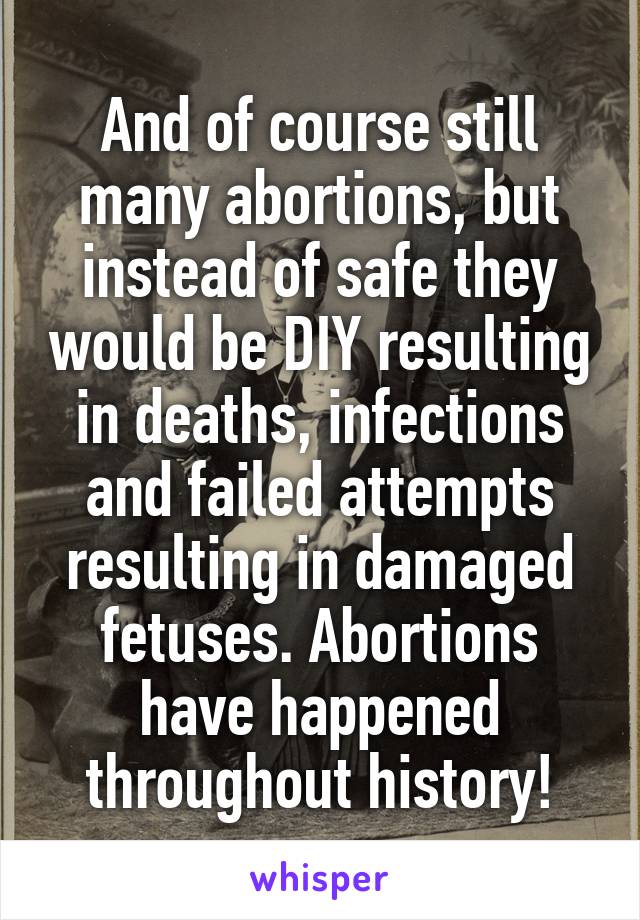 And of course still many abortions, but instead of safe they would be DIY resulting in deaths, infections and failed attempts resulting in damaged fetuses. Abortions have happened throughout history!