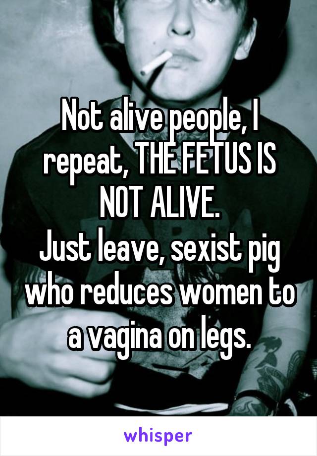 Not alive people, I repeat, THE FETUS IS NOT ALIVE.
Just leave, sexist pig who reduces women to a vagina on legs.