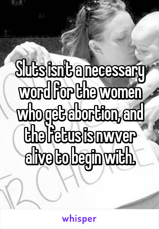 Sluts isn't a necessary word for the women who get abortion, and the fetus is nwver alive to begin with.