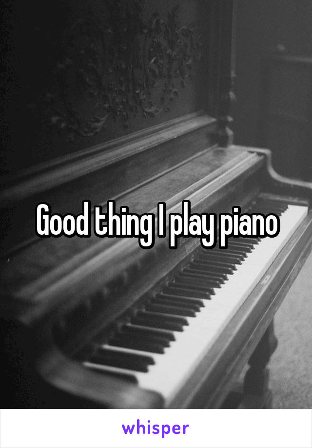 Good thing I play piano