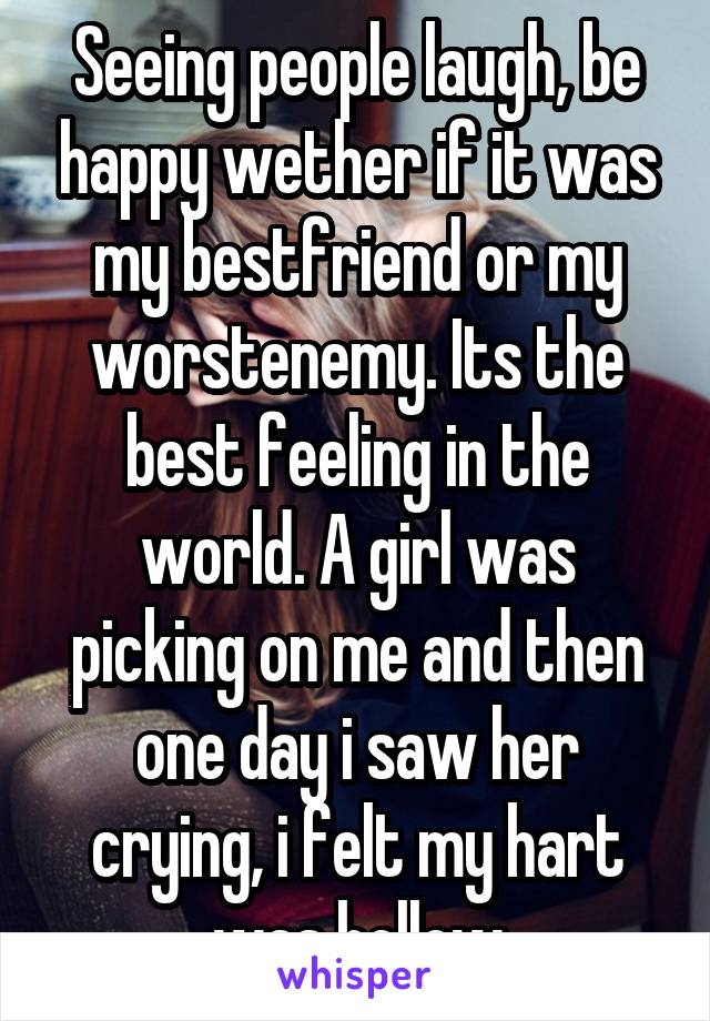 Seeing people laugh, be happy wether if it was my bestfriend or my worstenemy. Its the best feeling in the world. A girl was picking on me and then one day i saw her crying, i felt my hart was hollow