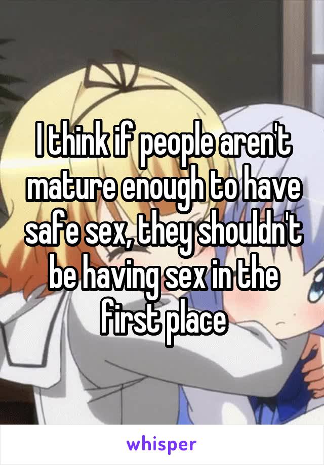 I think if people aren't mature enough to have safe sex, they shouldn't be having sex in the first place