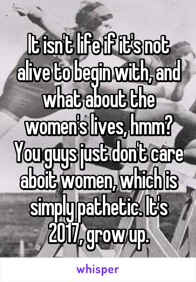 It isn't life if it's not alive to begin with, and what about the women's lives, hmm? You guys just don't care aboit women, which is simply pathetic. It's 2017, grow up.