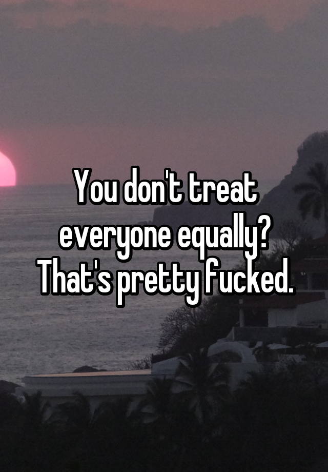 You Dont Treat Everyone Equally Thats Pretty Fucked 