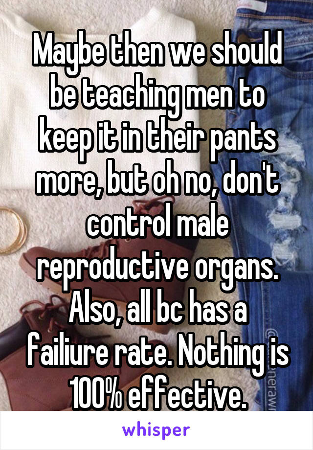 Maybe then we should be teaching men to keep it in their pants more, but oh no, don't control male reproductive organs.
Also, all bc has a failiure rate. Nothing is 100% effective.