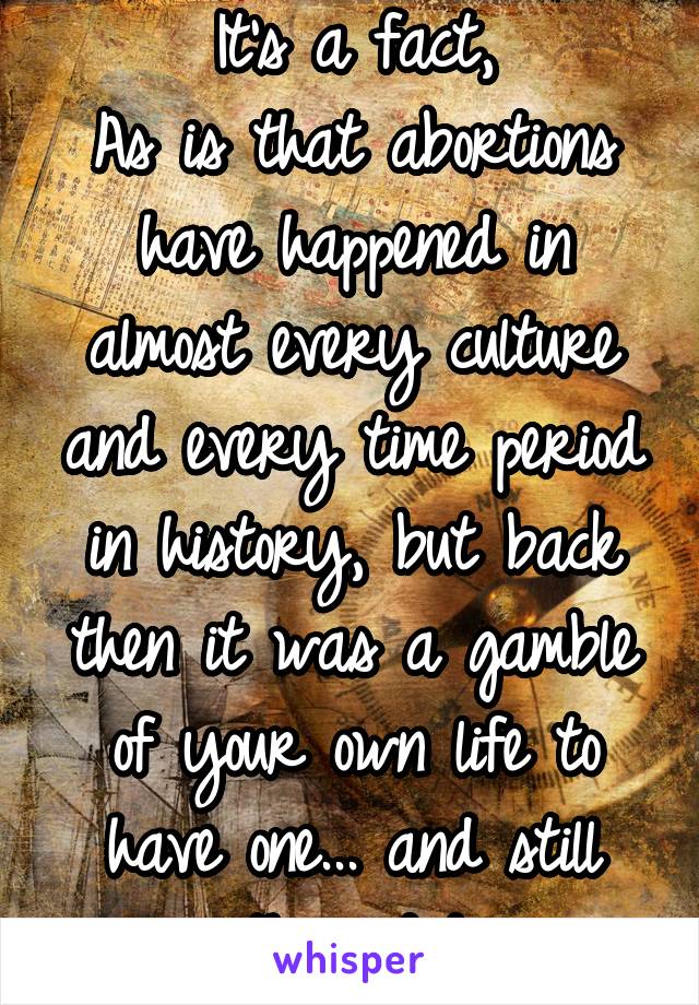 It's a fact,
As is that abortions have happened in almost every culture and every time period in history, but back then it was a gamble of your own life to have one... and still they did