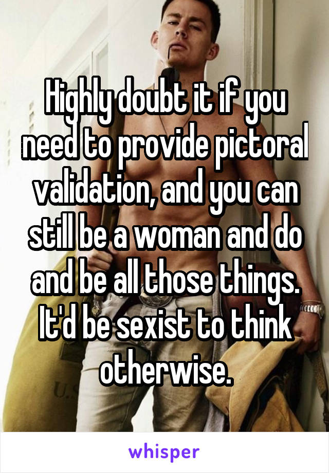 Highly doubt it if you need to provide pictoral validation, and you can still be a woman and do and be all those things. It'd be sexist to think otherwise.