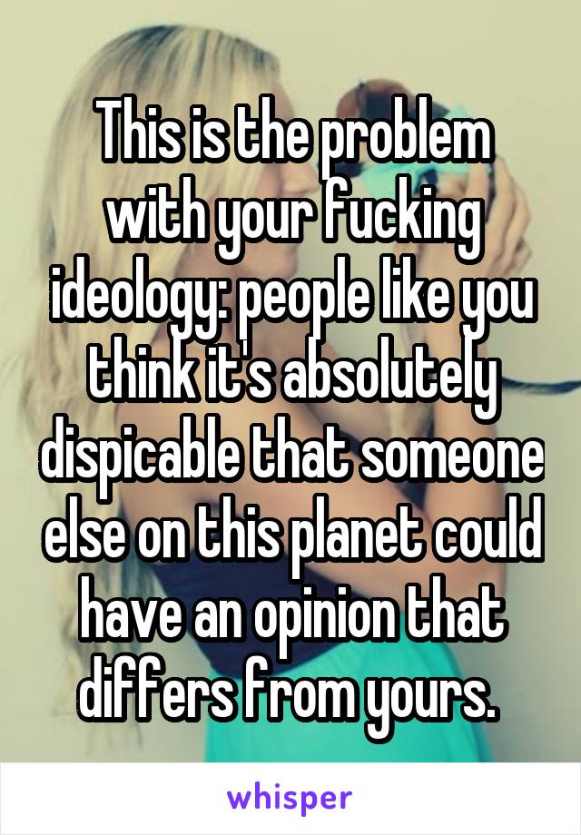 This is the problem with your fucking ideology: people like you think it's absolutely dispicable that someone else on this planet could have an opinion that differs from yours. 