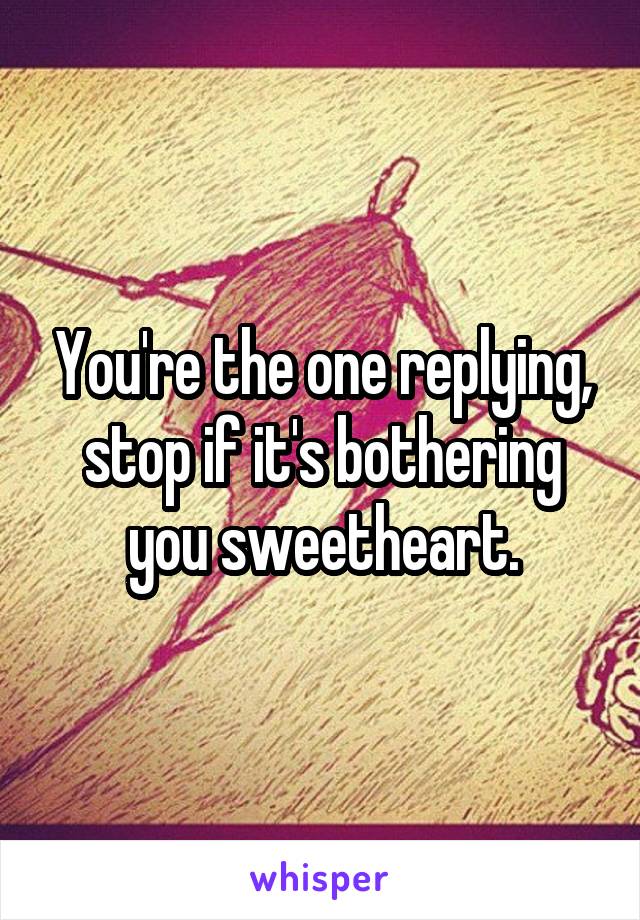 You're the one replying, stop if it's bothering you sweetheart.