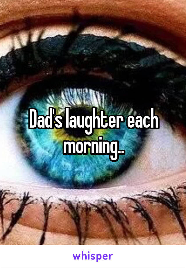 Dad's laughter each morning..