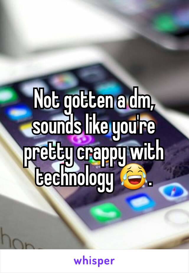 Not gotten a dm, sounds like you're pretty crappy with technology 😂.