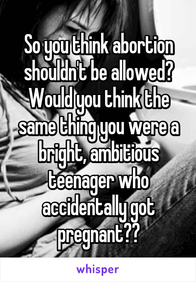So you think abortion shouldn't be allowed? Would you think the same thing you were a bright, ambitious teenager who accidentally got pregnant??
