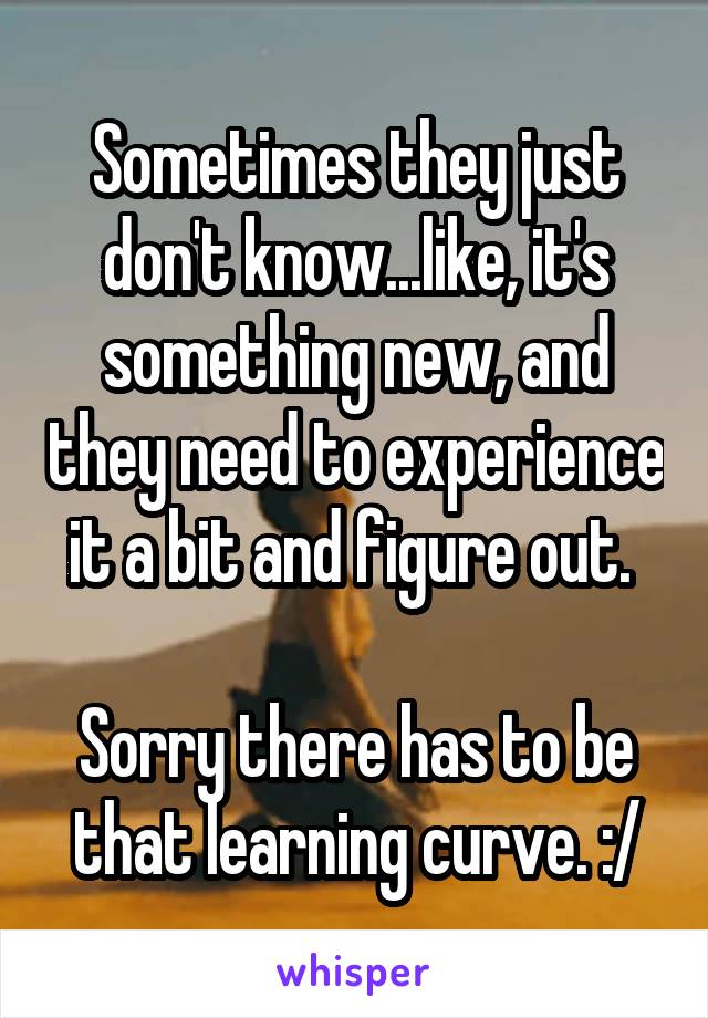 Sometimes they just don't know...like, it's something new, and they need to experience it a bit and figure out. 

Sorry there has to be that learning curve. :/