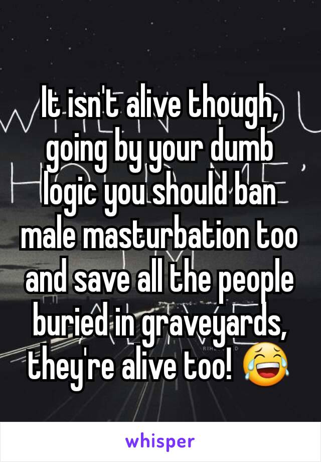 It isn't alive though, going by your dumb logic you should ban male masturbation too and save all the people buried in graveyards, they're alive too! 😂