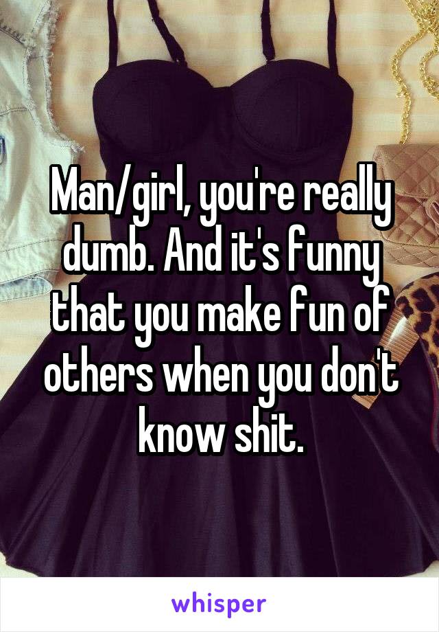 Man/girl, you're really dumb. And it's funny that you make fun of others when you don't know shit.