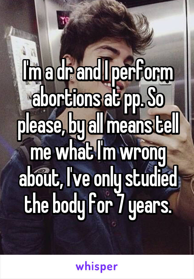 I'm a dr and I perform abortions at pp. So please, by all means tell me what I'm wrong about, I've only studied the body for 7 years.