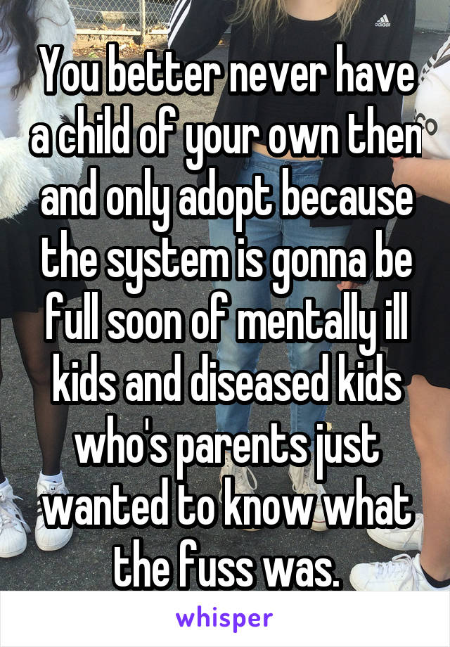 You better never have a child of your own then and only adopt because the system is gonna be full soon of mentally ill kids and diseased kids who's parents just wanted to know what the fuss was.