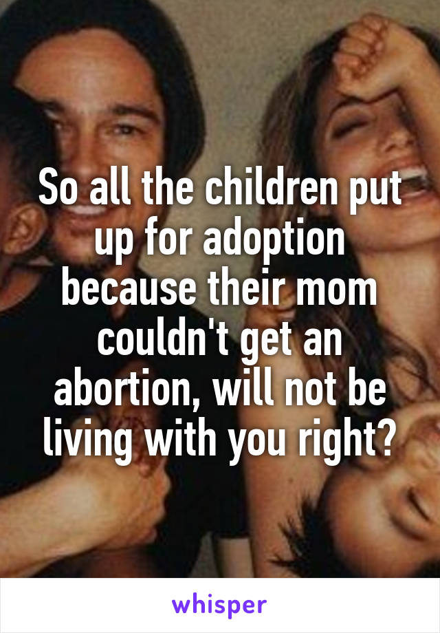 So all the children put up for adoption because their mom couldn't get an abortion, will not be living with you right?