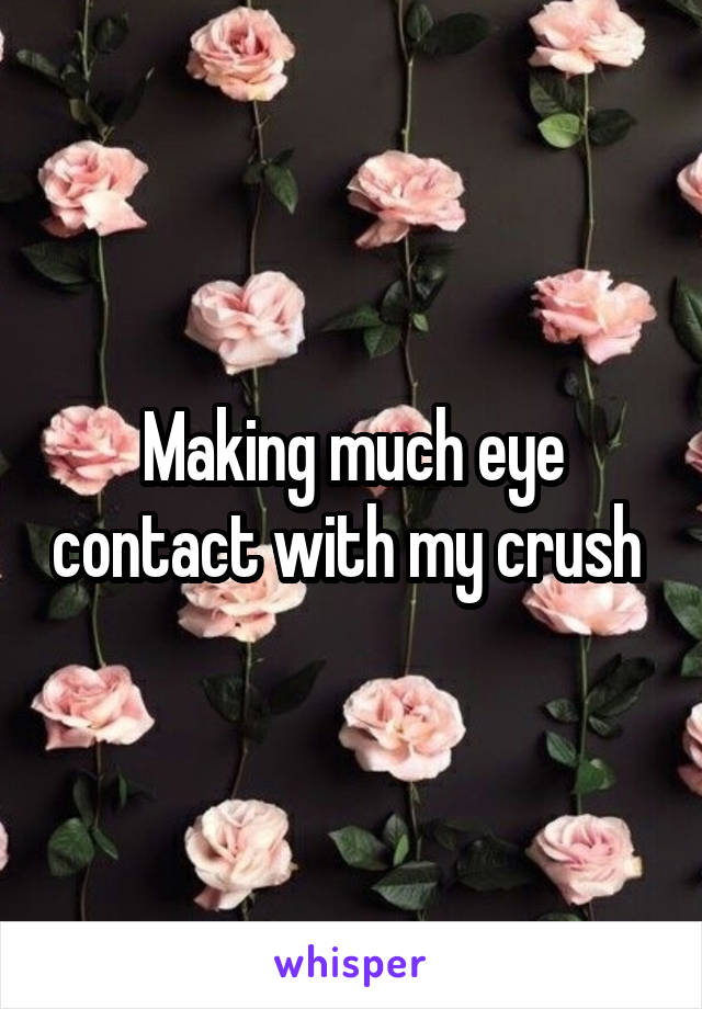 Making much eye contact with my crush 