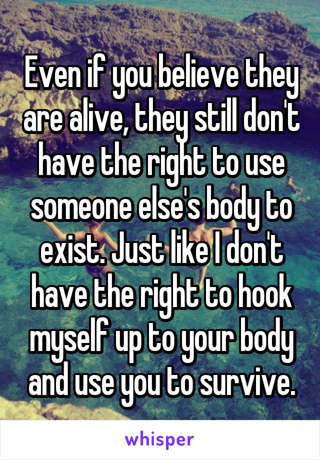 Even if you believe they are alive, they still don't have the right to use someone else's body to exist. Just like I don't have the right to hook myself up to your body and use you to survive.