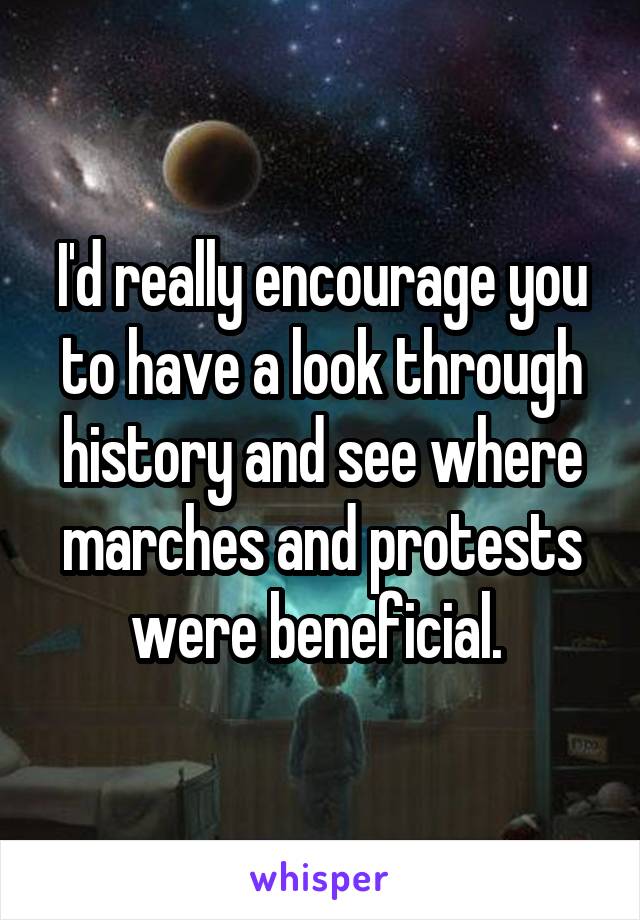 I'd really encourage you to have a look through history and see where marches and protests were beneficial. 