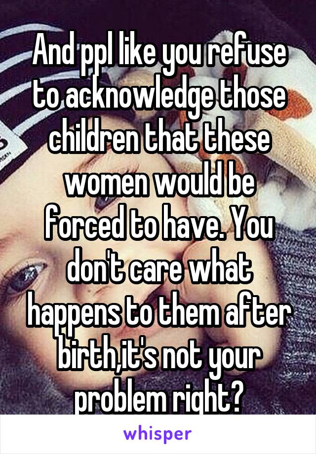 And ppl like you refuse to acknowledge those children that these women would be forced to have. You don't care what happens to them after birth,it's not your problem right?