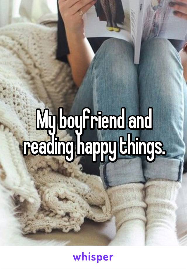 My boyfriend and reading happy things.