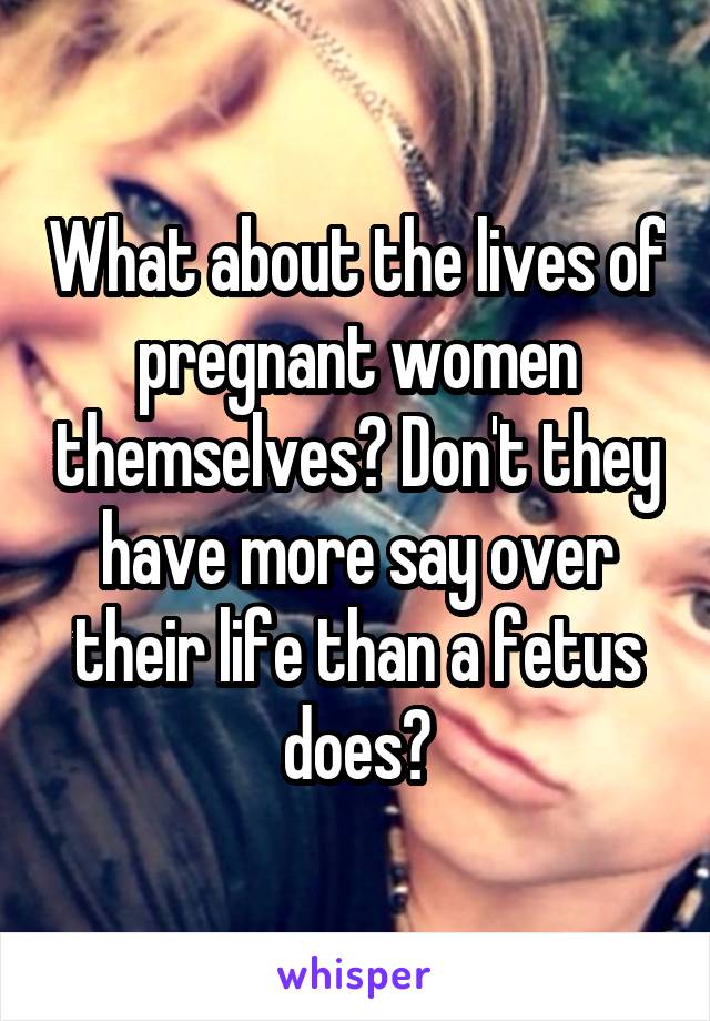 What about the lives of pregnant women themselves? Don't they have more say over their life than a fetus does?
