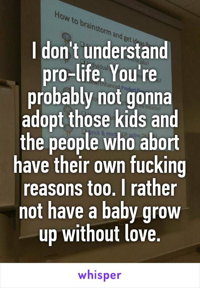 I don't understand pro-life. You're probably not gonna adopt those kids and the people who abort have their own fucking reasons too. I rather not have a baby grow up without love.