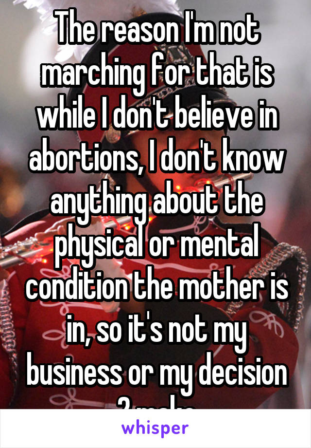 The reason I'm not marching for that is while I don't believe in abortions, I don't know anything about the physical or mental condition the mother is in, so it's not my business or my decision 2 make