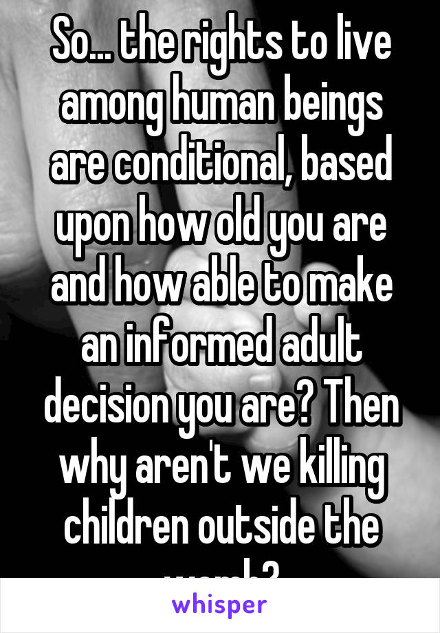 So... the rights to live among human beings are conditional, based upon how old you are and how able to make an informed adult decision you are? Then why aren't we killing children outside the womb?